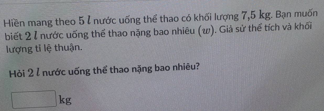 Hiền mang theo 5 l nước uống thể thao có khối lượng 7,5 kg. Bạn muốn 
biết 2 l nước uống thể thao nặng bao nhiêu (w). Giả sử thể tích và khối 
lượng tỉ lệ thuận. 
Hỏi 2 / nước uống thể thao nặng bao nhiêu?
kg
frac 1=□ □  1