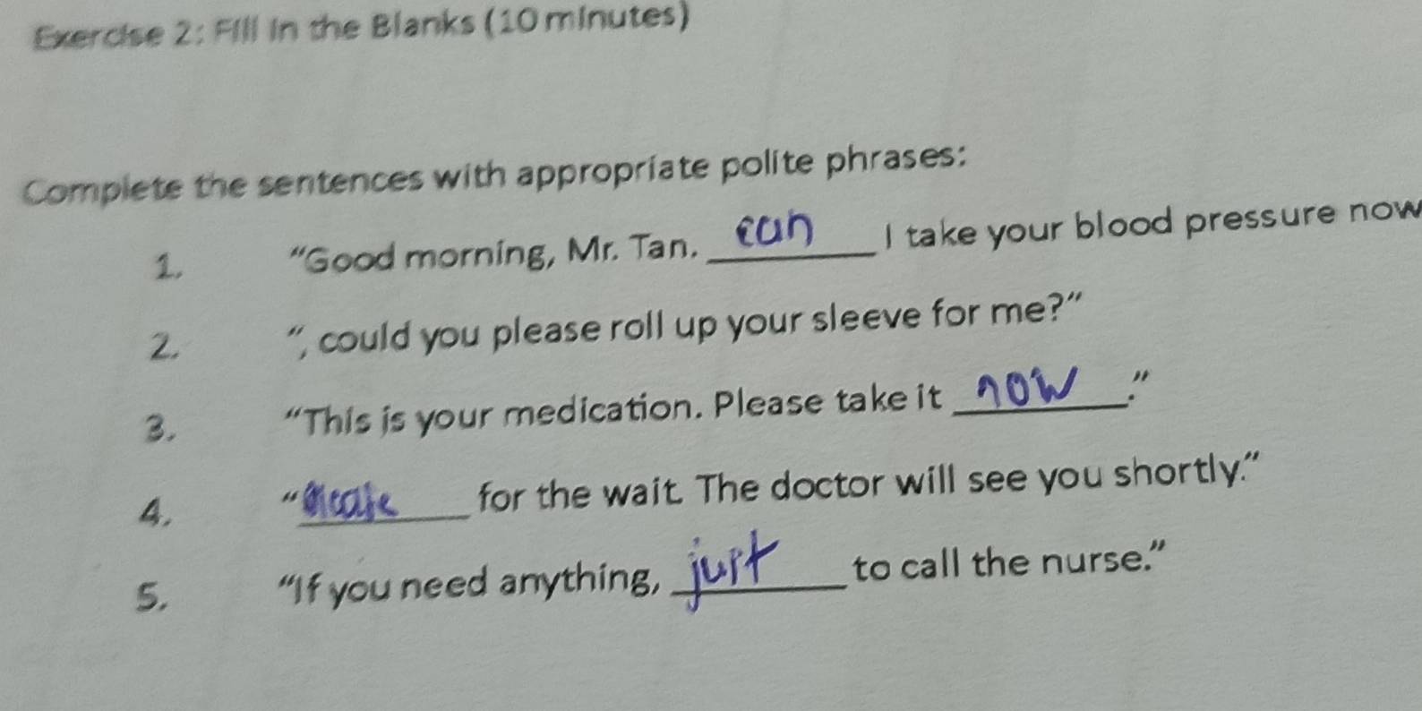 Fill in the Blanks (10 minutes) 
Complete the sentences with appropriate polite phrases: 
1. “Good morning, Mr. Tan. _I take your blood pressure now 
2. 
“, could you please roll up your sleeve for me?” 
3. “This is your medication. Please take it_ 
" 
4. _for the wait. The doctor will see you shortly." 
5. “If you need anything, _to call the nurse.”