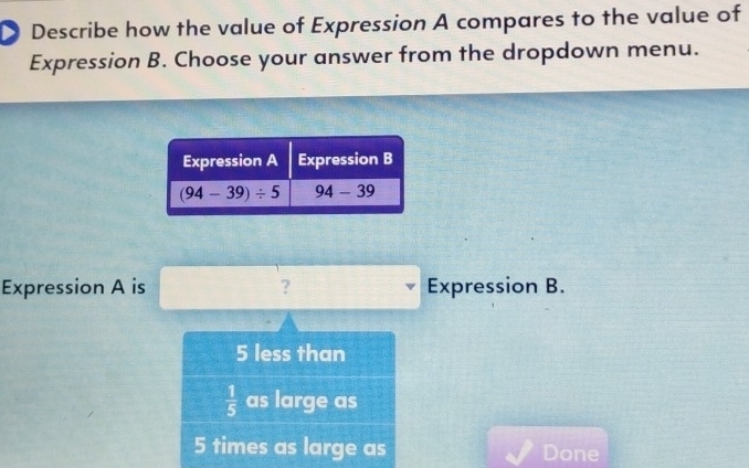 Describe how the value of Expression A compares to the value of
Expression B. Choose your answer from the dropdown menu.
Expression A is ? Expression B.
5 less than
 1/5  as large as
5 times as large as Done