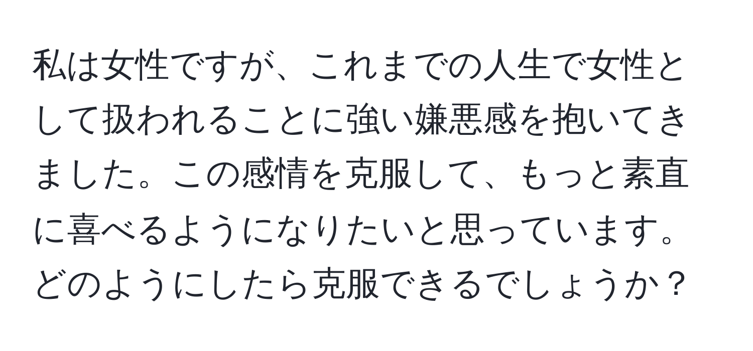 私は女性ですが、これまでの人生で女性として扱われることに強い嫌悪感を抱いてきました。この感情を克服して、もっと素直に喜べるようになりたいと思っています。どのようにしたら克服できるでしょうか？