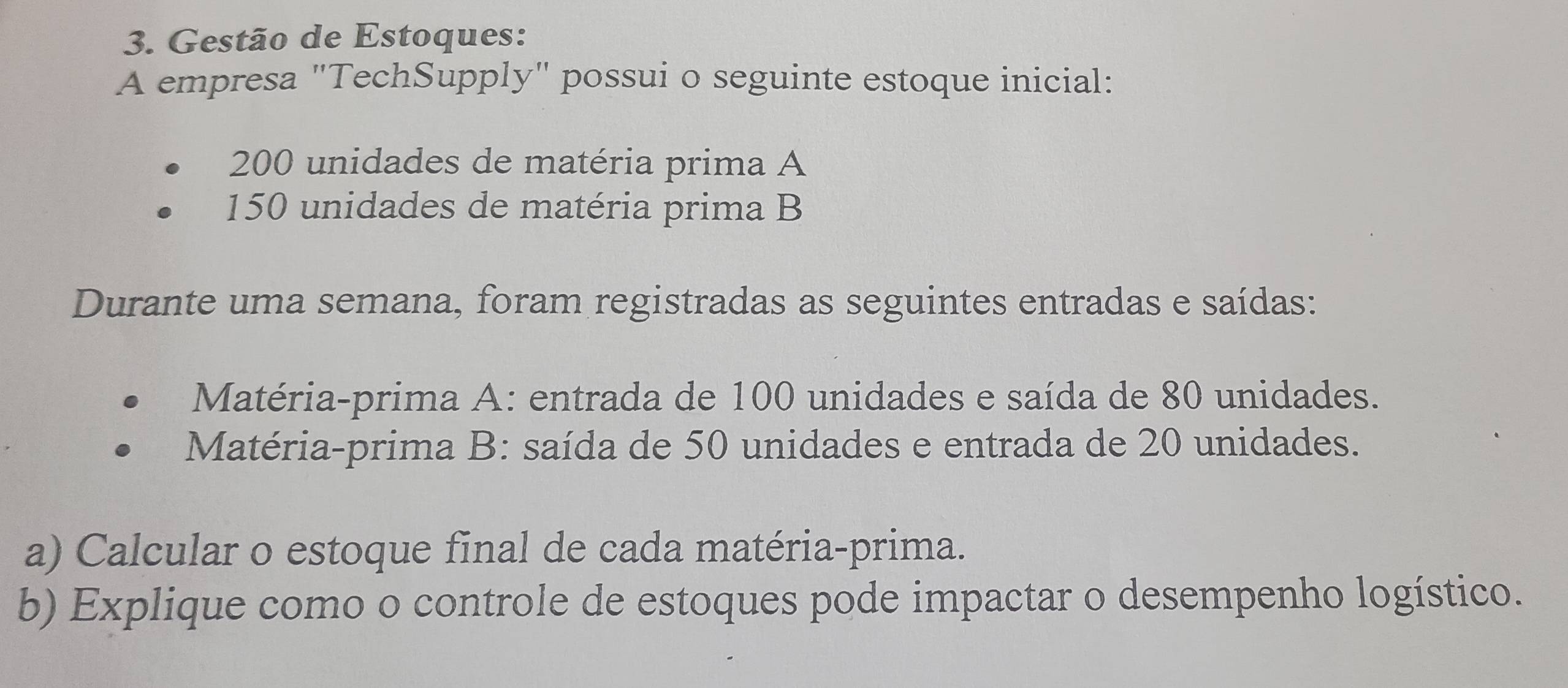 Gestão de Estoques: 
A empresa "TechSupply" possui o seguinte estoque inicial:
200 unidades de matéria prima A
150 unidades de matéria prima B 
Durante uma semana, foram registradas as seguintes entradas e saídas: 
Matéria-prima A: entrada de 100 unidades e saída de 80 unidades. 
Matéria-prima B: saída de 50 unidades e entrada de 20 unidades. 
a) Calcular o estoque final de cada matéria-prima. 
b) Explique como o controle de estoques pode impactar o desempenho logístico.