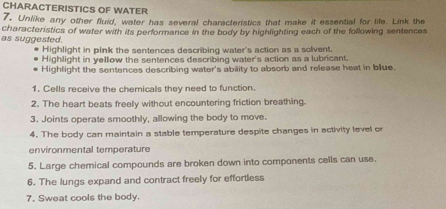 CHARACTERISTICS OF WATER 
7, Unlike any other fluid, water has several characteristics that make it essential for life. Link the 
characteristics of water with its performance in the body by highlighting each of the following sentences 
as suggested. 
Highlight in pink the sentences describing water's action as a solvent. 
Highlight in yellow the sentences describing water's action as a lubricant. 
Highlight the sentences describing water's ability to absorb and release heat in blue. 
1. Cells receive the chemicals they need to function. 
2. The heart beats freely without encountering friction breathing. 
3. Joints operate smoothly, allowing the body to move. 
4. The body can maintain a stable temperature despite changes in activity level or 
environmental temperature 
5. Large chemical compounds are broken down into components cells can use. 
6. The lungs expand and contract freely for effortless 
7. Sweat cools the body.