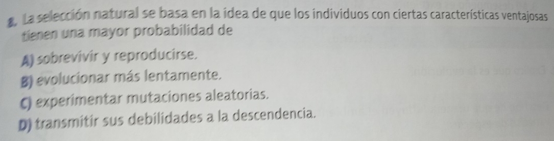 La selección natural se basa en la ídea de que los individuos con ciertas características ventajosas
tienen una mayor probabilidad de
A) sobrevivir y reproducirse.
B) evolucionar más lentamente.
C) experimentar mutaciones aleatorias.
D) transmitir sus debilidades a la descendencia.