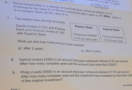 100* 1.15° saccount after 12 years? 1500* 1.015^(11)
6. Simon invests £900 in a savings account that pays compound interest of 2.5% where m
A formula for the value £V of Simon's investment after t years is V=900m^2
is a constant. Work out the value of m
7. Two banks have savings accounts. Premier Bank Superior Bank 
Daniel invests £1200 with Premier 
Bank and Thomas invests £1150 Compound Interest Compound interest 
with Superior Bank. 3.5% for each year 5% for each year
Work out who has more money in their account: 
a) after 2 years b) after 6 years
8. Samira invests £2500 in an account that pays compound interest of 5% per annum 
After how many complete years will the account have more than £3000? 
9. Philip invests £8000 in an account that pays compound interest of 7.5% per annum. 
After how many complete years will the investment have increased by more than half 
of the original investment? 
wener Mautnst 
Page 1