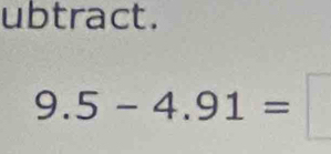 ubtract.
9.5-4.91=□