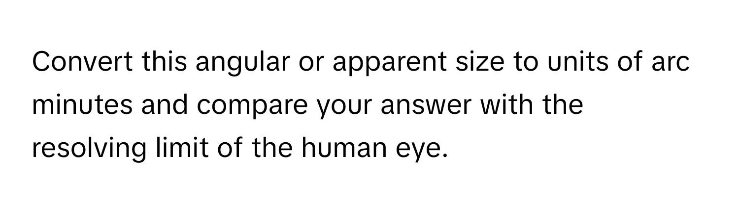 Convert this angular or apparent size to units of arc minutes and compare your answer with the resolving limit of the human eye.