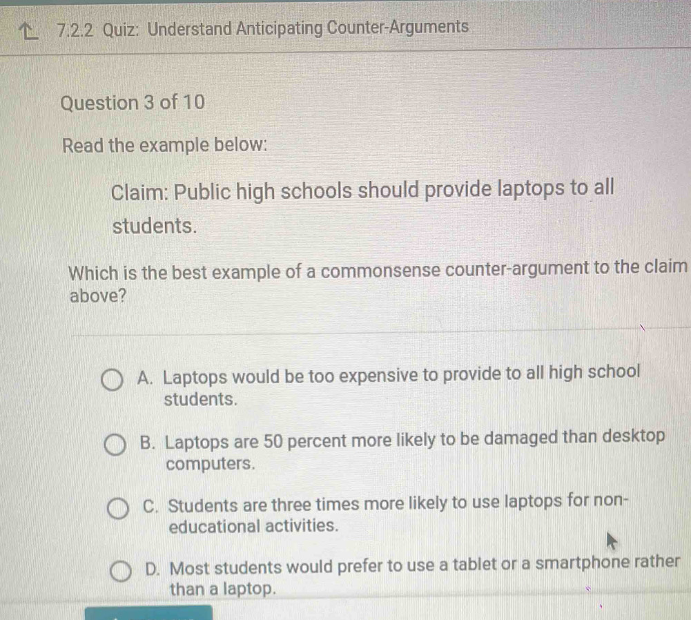 Understand Anticipating Counter-Arguments
Question 3 of 10
Read the example below:
Claim: Public high schools should provide laptops to all
students.
Which is the best example of a commonsense counter-argument to the claim
above?
A. Laptops would be too expensive to provide to all high school
students.
B. Laptops are 50 percent more likely to be damaged than desktop
computers.
C. Students are three times more likely to use laptops for non-
educational activities.
D. Most students would prefer to use a tablet or a smartphone rather
than a laptop.