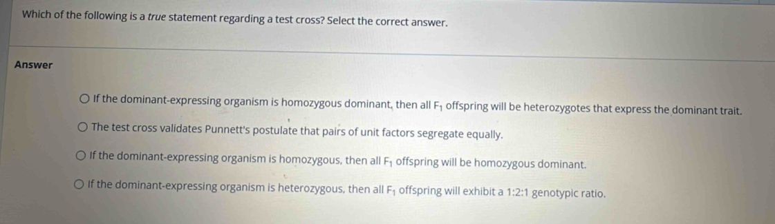 Which of the following is a true statement regarding a test cross? Select the correct answer.
Answer
If the dominant-expressing organism is homozygous dominant, then all F_1 offspring will be heterozygotes that express the dominant trait.
The test cross validates Punnett's postulate that pairs of unit factors segregate equally.
If the dominant-expressing organism is homozygous, then all F_1 offspring will be homozygous dominant.
If the dominant-expressing organism is heterozygous, then all F_1 offspring will exhibit a 1:2:1 genotypic ratio.