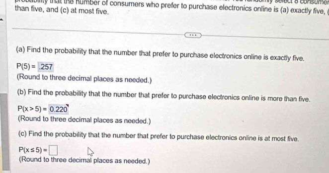 ly solect 8 consumer 
robability that the humber of consumers who prefer to purchase electronics online is (a) exactly five, ( 
than five, and (c) at most five. 
(a) Find the probability that the number that prefer to purchase electronics online is exactly five.
P(5)= .257
(Round to three decimal places as needed.) 
(b) Find the probability that the number that prefer to purchase electronics online is more than five.
P(x>5)= 0.220
(Round to three decimal places as needed.) 
(c) Find the probability that the number that prefer to purchase electronics online is at most five.
P(x≤ 5)=□
(Round to three decimal places as needed.)