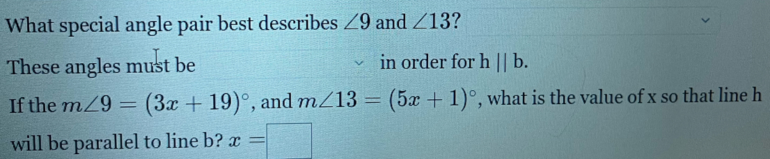 What special angle pair best describes ∠ 9 and ∠ 13 ? 
These angles must be in order for hparallel b. 
If the m∠ 9=(3x+19)^circ  , and m∠ 13=(5x+1)^circ  , what is the value of x so that line h
will be parallel to line b? x=□