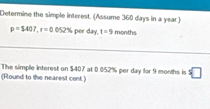 Determine the simple interest. (Assume 360 days in a year.)
p=$407, r=0.052% per day, t=9 months
The simple interest on $407 at 0.052% per day for 9 months is s□
(Round to the nearest cent.)