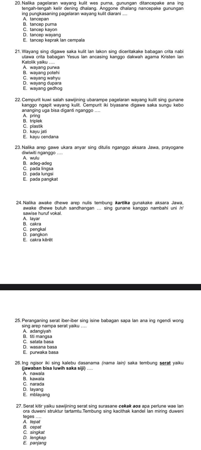 Nalika pagelaran wayang kulit wes purna, gunungan ditancepake ana ing
tengah-tengah kelir dening dhalang. Anggone dhalang nancepake gunungan
ing pungkasaning pagelaran wayang kulit diarani ....
A. tancepan
B. tancep purna
C. tancep kayon
D. tancep wayang
E. tancep keprak lan cempala
21.Wayang sing digawe saka kulit Ian lakon sing diceritakake babagan crita nabi
utawa crita babagan Yesus Ian ancasing kanggo dakwah agama Kristen lan
Katolik yaiku …...
A. wayang purwa
B. wayang potehi
C. wayang wahyu
D. wayang dupara
E. wayang gedhog
22. Cempurit kuwi salah sawijining ubarampe pagelaran wayang kulit sing gunane
kanggo ngapit wayang kulit. Cempurit iki biyasane digawe saka sungu kebo
ananging uga bisa diganti nganggo ....
A. pring
B. triplek
C. plastik
D. kayu jati
E. kayu cendana
23.Nalika arep gawe ukara anyar sing ditulis nganggo aksara Jawa, prayogane
diwiwiti nganggo ....
A. wulu
B. adeg-adeg
C. pada lingsa
D. pada lungsi
E. pada pangkat
24.Nalika awake dhewe arep nulis tembung kartika gunakake aksara Jawa,
awake dhewe butuh sandhangan ... sing gunane kanggo nambahi uni /r/
sawise huruf vokal.
A. layar
B. cakra
C. pengkal
D. pangkon
E. cakra kêrêt
25. Peranganing serat iber-iber sing isine babagan sapa Ian ana ing ngendi wong
sing arep nampa serat yaiku ....
A. adangiyah
B. titi mangsa
C. satata basa
D. wasana basa
E. purwaka basa
26.Ing ngisor iki sing kalebu dasanama (nama lain) saka tembung serat yaiku
(jawaban bisa luwih saka siji) ….
A. nawala
B. kawala
C. narada
D. layang
E. mblayang
27. Serat kitir yaiku sawijining serat sing surasane cekak aos apa perlune wae lan
ora duweni struktur tartamtu.Tembung sing kacithak kandel lan miring duweni
teges ....
A. tepat
B. cepat
C. singkat
D. lengkap
E. panjang