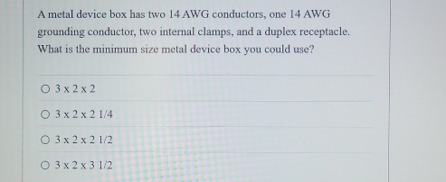 A metal device box has two 14 AWG conductors, one 14 AWG
grounding conductor, two internal clamps, and a duplex receptacle.
What is the minimum size metal device box you could use?
3* 2* 2
3* 2* 21/4
3* 2* 21/2
3* 2* 31/2