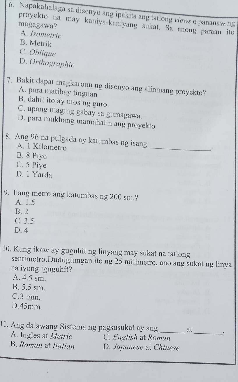 Napakahalaga sa disenyo ang ipakita ang tatlong views o pananaw ng
proyekto na may kaniya-kaniyang sukat. Sa anong paraan ito
magagawa?
A. Isometric
B. Metrik
C. Oblique
D. Orthographic
7. Bakit dapat magkaroon ng disenyo ang alinmang proyekto?
A. para matibay tingnan
B. dahil ito ay utos ng guro.
C. upang maging gabay sa gumagawa.
D. para mukhang mamahalin ang proyekto
_
8. Ang 96 na pulgada ay katumbas ng isang
A. 1 Kilometro
B. 8 Piye
C. 5 Piye
D. 1 Yarda
9. Ilang metro ang katumbas ng 200 sm.?
A. 1.5
B. 2
C. 3.5
D. 4
10. Kung ikaw ay guguhit ng linyang may sukat na tatlong
sentimetro.Dudugtungan ito ng 25 milimetro, ano ang sukat ng linya
na iyong iguguhit?
A. 4.5 sm.
B. 5.5 sm.
C. 3 mm.
D. 45mm
11. Ang dalawang Sistema ng pagsusukat ay ang _at
A. Ingles at Metric C. English at Roman_
B. Roman at Italian D. Japanese at Chinese