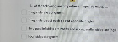 All of the following are properties of squares except...
Diagonals are congruent
Diagonals bisect each pair of opposite angles
Two parallel sides are bases and non-parallel sides are legs
Four sides congruent