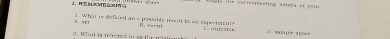 our answer sheet.
s. Shade the corresponding letters of your
I. REMEMBERING
1. What is defined as a possible result in an experiment?
A. set B. event C. outcome D. sample space
2. What is referred to as the relationchir