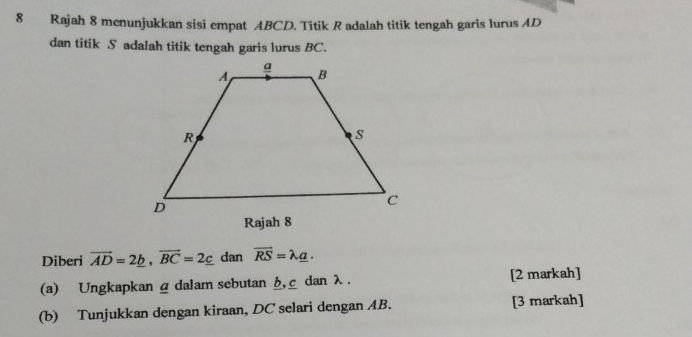 Rajah 8 menunjukkan sisi empat ABCD. Titik R adalah titik tengah garis lurus AD
dan titik S adalah titik tengah garis lurus BC.
Diberi vector AD=2_ b, vector BC=2_ c dan vector RS=lambda _ a. 
(a) Ungkapkan α dalam sebutan h, c dan λ. [2 markah]
(b) Tunjukkan dengan kiraan, DC selari dengan AB. [3 markah]