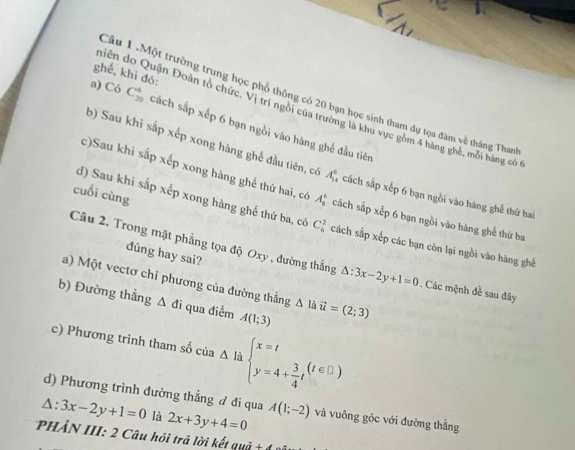 ghế, khi đó: 
Câu 1.Một trường trung học phổ thông có 20 bạn học sinh tham dự tọa đàm về tháng Than 
hiên do Quận Đoàn tổ chức. Vị trí ngồi của trường là khu vực gồm 4 hàng ghế, mỗi hàng có 
a) Có C_(20)^6 cách sắp xếp 6 bạn ngồi vào hàng ghế đầu tiên 
b) Sau khi sắp xếp xong hàng ghế đầu tiên, có A_(14)^6 cách sắp xếp 6 bạn ngồi vào hàng ghế thứ hai 
c)Sau khi sắp xếp xong hàng ghế thứ hai, có A_8^(6 cách sắp xếp 6 bạn ngồi vào hàng ghế thứ ba 
cuối cùng 
d) Sau khi sắp xếp xong hàng ghế thứ ba, có C_6^2 cách sắp xếp các bạn còn lại ngồi vào hàng ghế 
dúng hay sai? 
Câu 2. Trong mặt phẳng tọa độ Oxy , đường thẳng △ :3x-2y+1=0. Các mệnh đề sau đây 
a) Một vectơ chỉ phương của đường thẳng △ l à vector u)=(2;3)
b) Đường thẳng △ di qua điểm A(1;3)
c) Phương trình tham số của Delta labeginarrayl x=t y=4+ 3/4 tendarray.  (t∈ □ )
d) Phương trình đường thẳng đ đi qua
△ :3x-2y+1=0 là 2x+3y+4=0 A(1;-2) và vuông góc với đường thẳng 
PHẢN III: 2 Câu hỏi trả lời kết quả + 6 6