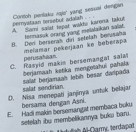 Contoh perilaku raja' yang sesuai dengan
pernyataan tersebut adalah . . .
A. Sami salat tepat waktu karena takut
termasuk orang yang melalaikan salat.
B. Deri berserah diri setelah berusaha
melamar pekerjaan ke beberapa
perusahaan.
C. Rasyid makin bersemangat salat
berjamaah ketika mengetahui pahala
salat berjamaah lebih besar daripada
salat sendirian.
D. Nisa menepati janjinya untuk belajar
bersama dengan Asni.
E. Hadi makin bersemangat membaca buku
setelah ibu membelikannya buku baru.
hdullah Al-Oarny, terdapat