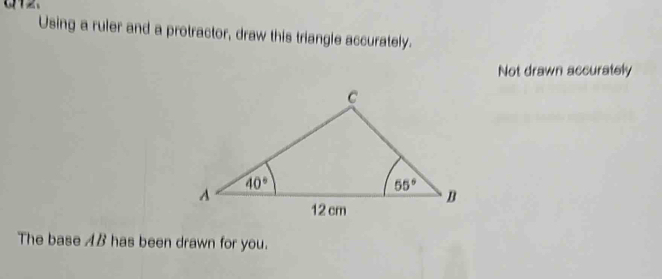 Using a ruler and a protractor, draw this triangle accurately.
Not drawn accurately
The base AB has been drawn for you.