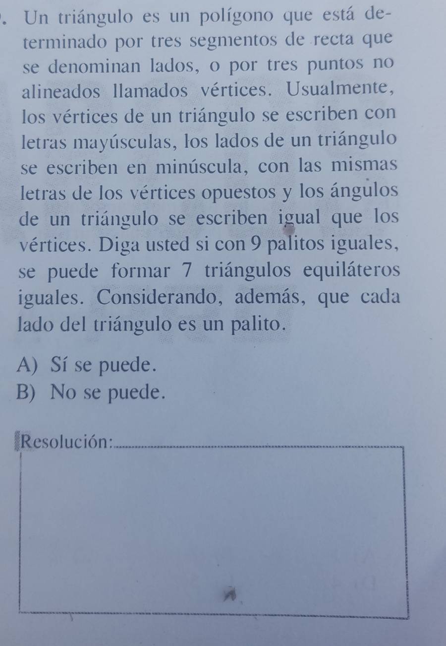 Un triángulo es un polígono que está de-
terminado por tres segmentos de recta que
se denominan lados, o por tres puntos no
alineados llamados vértices. Usualmente,
los vértices de un triángulo se escriben con
letras mayúsculas, los lados de un triángulo
se escriben en minúscula, con las mismas
letras de los vértices opuestos y los ángulos
de un triángulo se escriben igual que los
vértices. Diga usted si con 9 palitos iguales,
se puede formar 7 triángulos equiláteros
iguales. Considerando, además, que cada
lado del triángulo es un palito.
A) Sí se puede.
B) No se puede.
Resolución:_