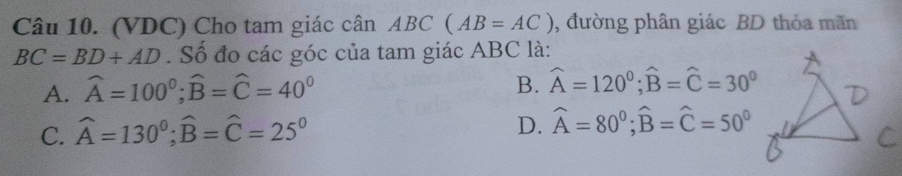 (VDC) Cho tam giác cân ABC ( (AB=AC) , đường phân giác BD thỏa mãn
BC=BD+AD. Số đo các góc của tam giác ABC là:
A. widehat A=100°; widehat B=widehat C=40°
B. widehat A=120°; widehat B=widehat C=30°
C. widehat A=130°; widehat B=widehat C=25°
D. widehat A=80°; widehat B=widehat C=50°