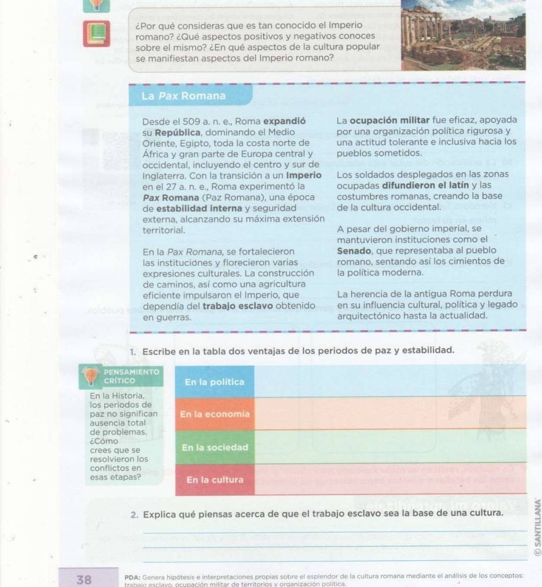 ¿Por qué consideras que es tan conocido el Imperio
romano? ¿Qué aspectos positivos y negativos conoces
sobre el mismo? ¿En qué aspectos de la cultura popular
se manifiestan aspectos del Imperio romano?
La Pax Romana
Desde el 509 a. n. e., Roma expandió La ocupación militar fue eficaz, apoyada
su República, dominando el Medio por una organización política rigurosa y
Oriente, Egipto, toda la costa norte de una actitud tolerante e inclusiva hacia los
África y gran parte de Europa central y pueblos sometidos.
occidental, incluyendo el centro y sur de
Inglaterra. Con la transición a un Imperio Los soldados desplegados en las zonas
en el 27 a. n. e., Roma experimentó la ocupadas difundieron el latín y las
Pax Romana (Paz Romana), una época costumbres romanas, creando la base
de estabilidad interna y seguridad de la cultura occidental.
externa, alcanzando su máxima extensión
territorial. A pesar del gobierno imperial, se
mantuvieron instituciones como el
En la Pax Romana, se fortalecieron Senado, que representaba al pueblo
las instituciones y florecieron varias romano, sentando así los cimientos de
expresiones culturales. La construcción la política moderna.
de caminos, así como una agricultura
eficiente impulsaron el Imperio, que La herencia de la antigua Roma perdura
dependía del trabajo esclavo obtenido en su influencia cultural, política y legado
en guerras. arquitectónico hasta la actualidad.
1. Escribe en la tabla dos ventajas de los periodos de paz y estabilidad.
PENSAMIEN
CRíTIco
En la Historia,
los periodos d
paz no signific
ausencia total
de problemas.
¿Cómo
crees que se
resolvieron los
conflictos en
esas etapas?
2. Explica qué piensas acerca de que el trabajo esclavo sea la base de una cultura.
_
__:
38 PDA: Genera hipótesis e interpretaciones propias sobre el esplendor de la cultura romana mediante el análisis de los conceptos:
trahaio esclavo, ocunación militar de territorios y organización política