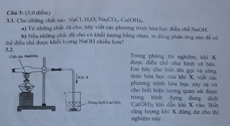 (5,0 điểm)
3.1. Cho những chất sau NaCl, H_2O,Na_2CO_3,Ca(OH)_2.
a) Từ những chất đã cho, hãy viết các phương trình hóa học điều chế NaOH.
b) Nều những chất đã cho có khối lượng bằng nhau, ta dùng phản ứng nào để có
thể điều chế được khối lượng NaOH nhiều hơn?
3.2.
Trong phòng thí nghiệm, khí X
được điều chế như hình vẽ bên.
Em hãy cho biết tên gọi và công
thức hóa học của khí X, viết các
phương trình hóa học xảy ra và
cho biết hiện tượng quan sát được
trong bình dựng dung dịch
Ca(OH)_2 khi dẫn khí X vào. Biết
rằng lượng khí X dùng dư cho thí
nghiệm này.