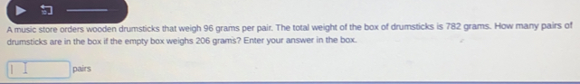 A music store orders wooden drumsticks that weigh 96 grams per pair. The total weight of the box of drumsticks is 782 grams. How many pairs of
drumsticks are in the box if the empty box weighs 206 grams? Enter your answer in the box.
pairs