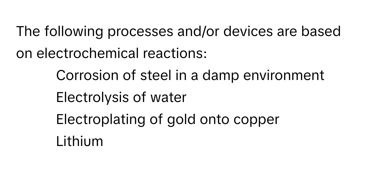 The following processes and/or devices are based on electrochemical reactions:
1. Corrosion of steel in a damp environment
2. Electrolysis of water
3. Electroplating of gold onto copper
4. Lithium