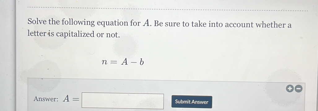 Solve the following equation for A. Be sure to take into account whether a 
letter is capitalized or not.
n=A-b
Answer: A=□ Submit Answer