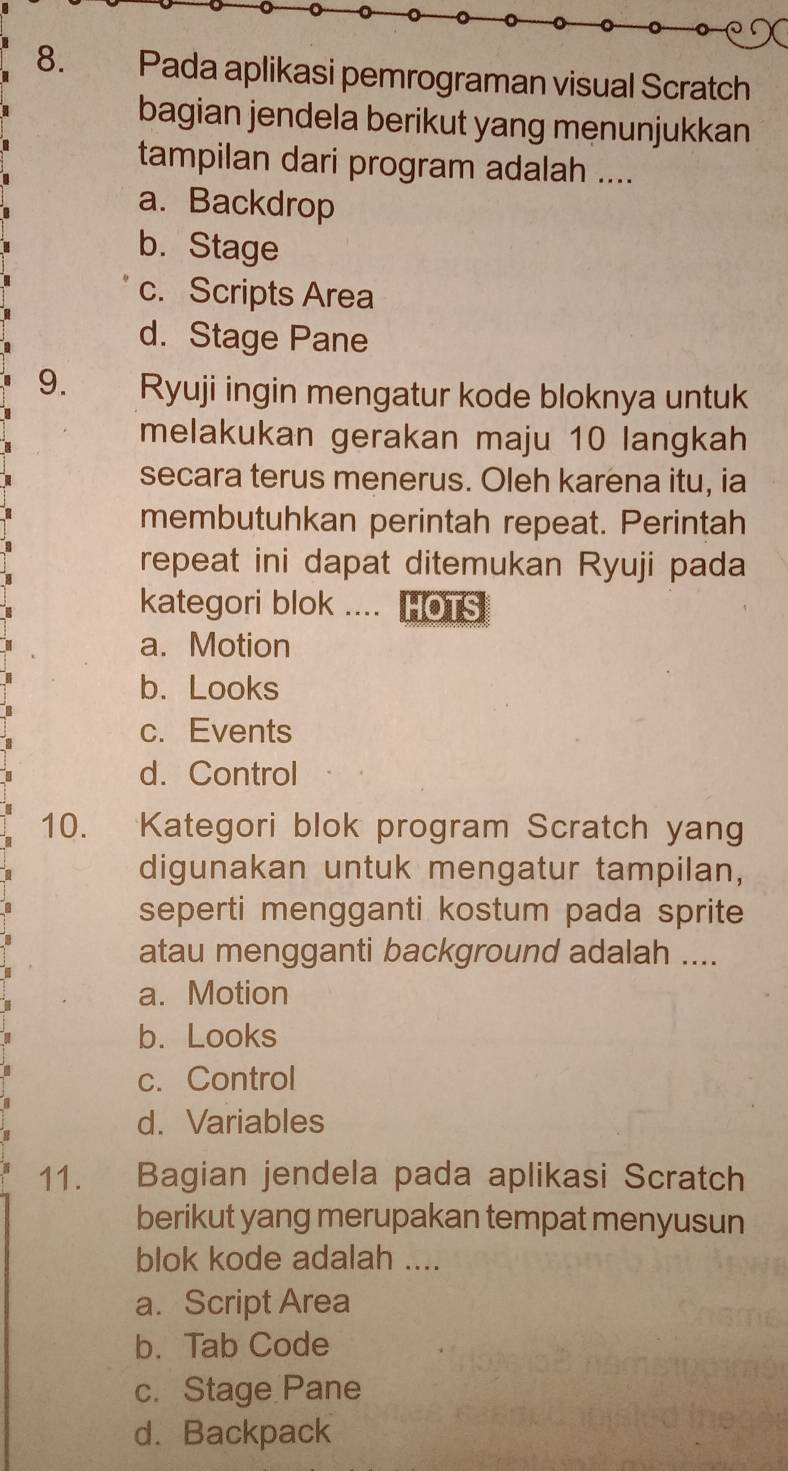 Pada aplikasi pemrograman visual Scratch
bagian jendela berikut yang menunjukkan
tampilan dari program adalah ....
a. Backdrop
b. Stage
c. Scripts Area
d. Stage Pane
9. Ryuji ingin mengatur kode bloknya untuk
melakukan gerakan maju 10 langkah
secara terus menerus. Oleh karena itu, ia
membutuhkan perintah repeat. Perintah
repeat ini dapat ditemukan Ryuji pada
kategori blok .... HOTS
a. Motion
b. Looks
c. Events
d. Control
10. Kategori blok program Scratch yang
digunakan untuk mengatur tampilan,
seperti mengganti kostum pada sprite
atau mengganti background adalah ....
a. Motion
b. Looks
c. Control
d. Variables
11. Bagian jendela pada aplikasi Scratch
berikut yang merupakan tempat menyusun
blok kode adalah ....
a. Script Area
b. Tab Code
c. Stage Pane
d. Backpack