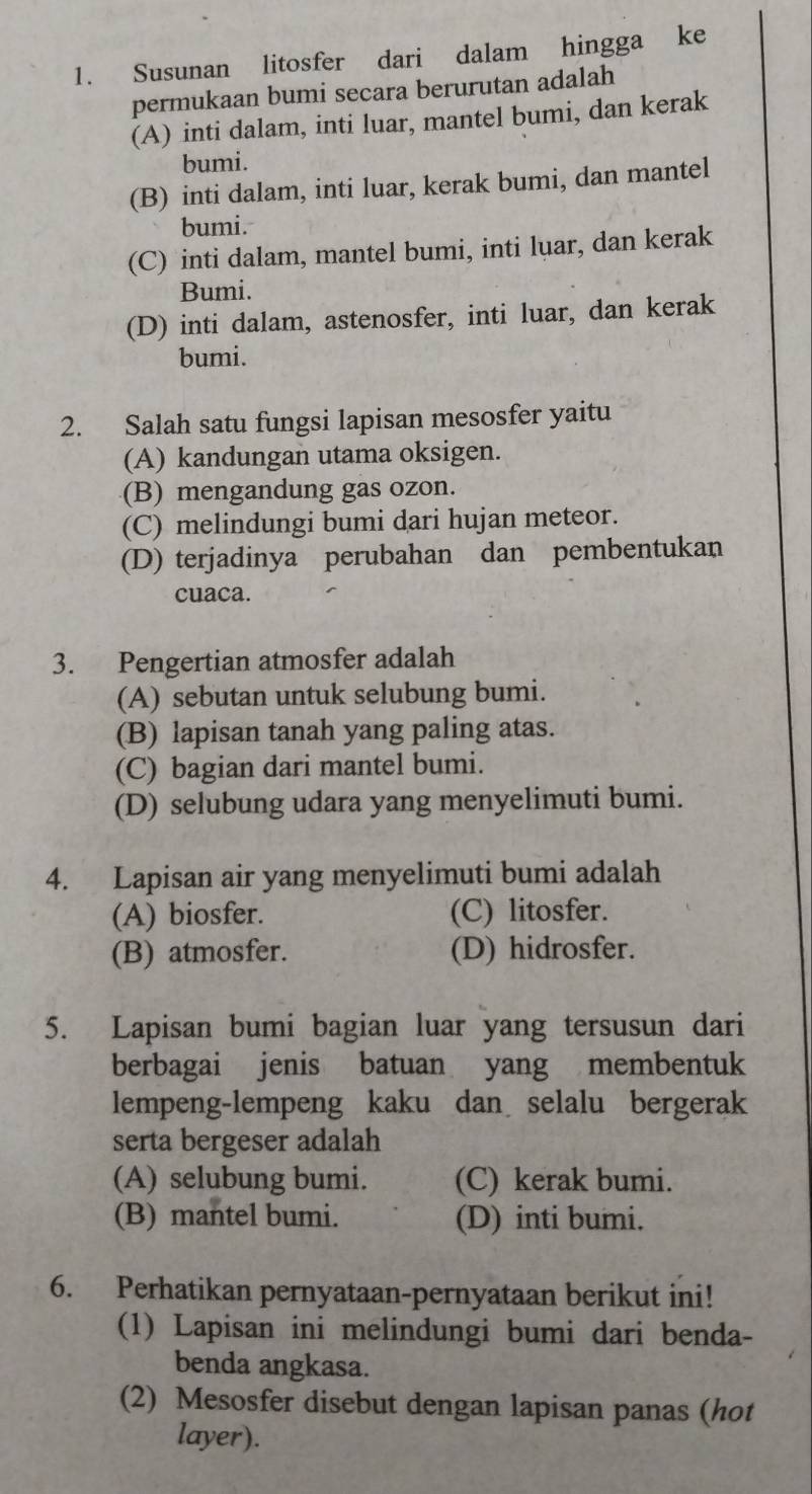 Susunan litosfer dari dalam hingga ke
permukaan bumi secara berurutan adalah
(A) inti dalam, inti luar, mantel bumi, dan kerak
bumi.
(B) inti dalam, inti luar, kerak bumi, dan mantel
bumi.
(C) inti dalam, mantel bumi, inti luar, dan kerak
Bumi.
(D) inti dalam, astenosfer, inti luar, dan kerak
bumi.
2. Salah satu fungsi lapisan mesosfer yaitu
(A) kandungan utama oksigen.
(B) mengandung gas ozon.
(C) melindungi bumi dari hujan meteor.
(D) terjadinya perubahan dan pembentukan
cuaca.
3. Pengertian atmosfer adalah
(A) sebutan untuk selubung bumi.
(B) lapisan tanah yang paling atas.
(C) bagian dari mantel bumi.
(D) selubung udara yang menyelimuti bumi.
4. Lapisan air yang menyelimuti bumi adalah
(A) biosfer. (C) litosfer.
(B) atmosfer. (D) hidrosfer.
5. Lapisan bumi bagian luar yang tersusun dari
berbagai jenis batuan yang membentuk
lempeng-lempeng kaku dan selalu bergerak
serta bergeser adalah
(A) selubung bumi. (C) kerak bumi.
(B) mantel bumi. (D) inti bumi.
6. Perhatikan pernyataan-pernyataan berikut ini!
(1) Lapisan ini melindungi bumi dari benda-
benda angkasa.
(2) Mesosfer disebut dengan lapisan panas (hot
layer).