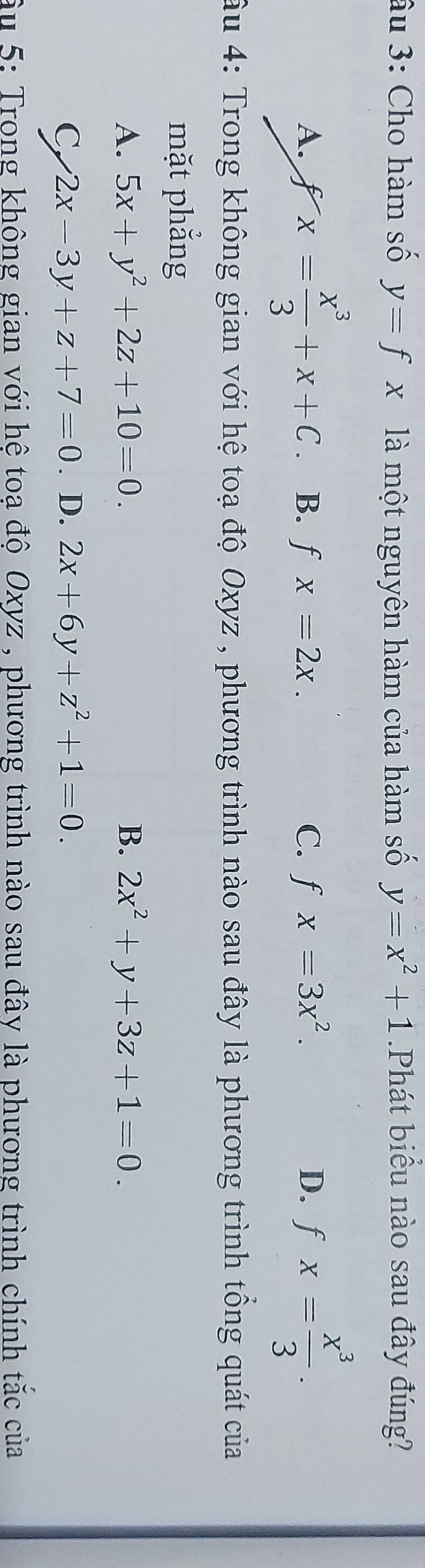 âu 3: Cho hàm số y=fx là một nguyên hàm của hàm số y=x^2+1 Phát biểu nào sau đây đúng?
A. fx= x^3/3 +x+C. B. fx=2x. C. fx=3x^2. D. fx= x^3/3 . 
âu 4: Trong không gian với hệ toạ độ Oxyz , phương trình nào sau đây là phương trình tông quát của
mặt phẳng
A. 5x+y^2+2z+10=0. B. 2x^2+y+3z+1=0.
C 2x-3y+z+7=0 2x+6y+z^2+1=0. 
. D.
âu 5: Trong không gian với hê toạ độ Oxyz , phương trình nào sau đây là phương trình chính tắc của