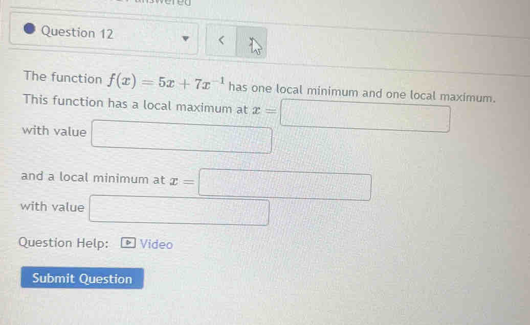 ered 
Question 12 
The function f(x)=5x+7x^(-1) has one local minimum and one local maximum. 
This function has a local maximum at x=□
with value □ 
and a local minimum at x=□
with value □ 
Question Help: △ Video 
Submit Question