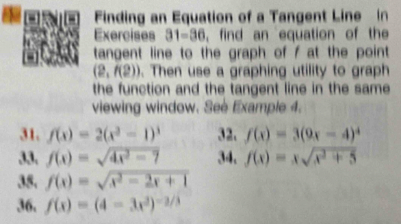 Finding an Equation of a Tangent Line in 
Exercises 31-36 ,find an equation of the 
tangent line to the graph of f at the point
(2,f(2)). Then use a graphing utility to graph 
the function and the tangent line in the same 
viewing window. Seè Example 4. 
31, f(x)=2(x^2-1)^3 32. f(x)=3(9x-4)^4
33. f(x)=sqrt(4x^2-7) 34. f(x)=xsqrt(x^2+5)
35. f(x)=sqrt(x^2-2x+1)
36. f(x)=(4-3x^2)^-2/3