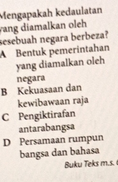 Mengapakah kedaulatan
yang diamalkan oleh 
sesebuah negara berbeza?
A Bentuk pemerintahan
yang diamalkan oleh
negara
B Kekuasaan dan
kewibawaan raja
C Pengiktirafan
antarabangsa
D Persamaan rumpun
bangsa dan bahasa
Buku Teks m.s.