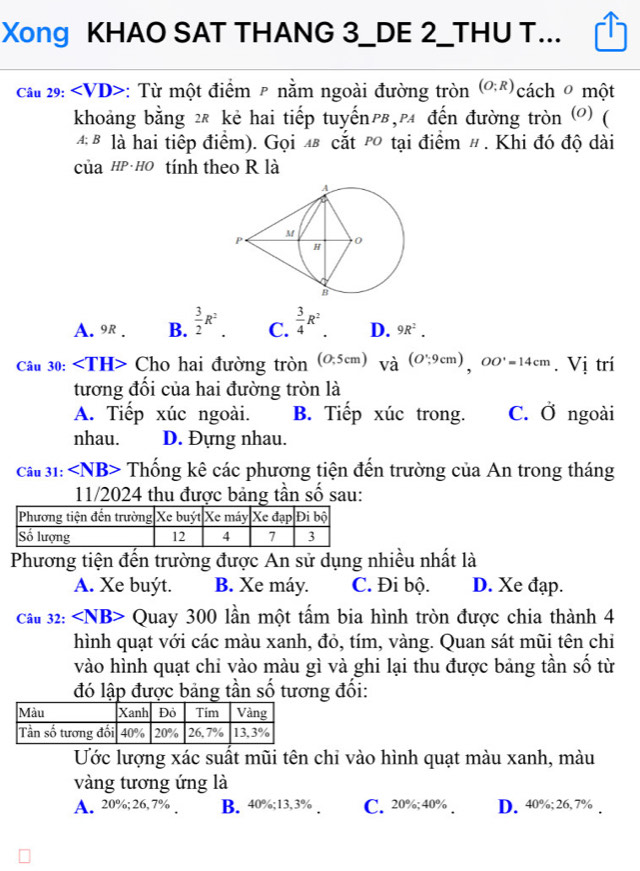 Xong KHAO SAT THANG 3_DE 2_THU T...
Câu 29: ∠ VD> *: Từ một điểm ² nằm ngoài đường tròn (O;R) cách  một
khoảng bằng ²£ kẻ hai tiếp tuyếnp,p đến đường tròn (0) (
4 B là hai tiếp điểm). Gọi 48 cắt p tại điểm # . Khi đó độ dài
của HP· HO tính theo R là
A. 9R . B.  3/2 R^2. C.  3/4 R^2. D. 9R^2.
Câu 30: Cho hai đường tròn (0,5cm) Vhat a(O';9cm),OO'=14cm. Vị trí
tương đối của hai đường tròn là
A. Tiếp xúc ngoài. B. Tiếp xúc trong. C. dot o ngoài
nhau. D. Đựng nhau.
Câu 31: Th ổng kê các phương tiện đến trường của An trong tháng
11/2024 thu được bảng tần số sau:
Phương tiện đến trường được An sử dụng nhiều nhất là
A. Xe buýt. B. Xe máy. C. Đi bộ. D. Xe đạp.
Câu 32: Quay 300 lần một tấm bia hình tròn được chia thành 4
hình quạt với các màu xanh, đỏ, tím, vàng. Quan sát mũi tên chi
vào hình quạt chỉ vào màu gì và ghi lại thu được bảng tần số từ
đó lập được bảng tần số tương đối:
Ước lượng xác suất mũi tên chỉ vào hình quạt màu xanh, màu
vàng tương ứng là
A. 20%; 26, 7% . B. 40%;13,3% . C. 20%;40% . D. 40%; 26,7% .