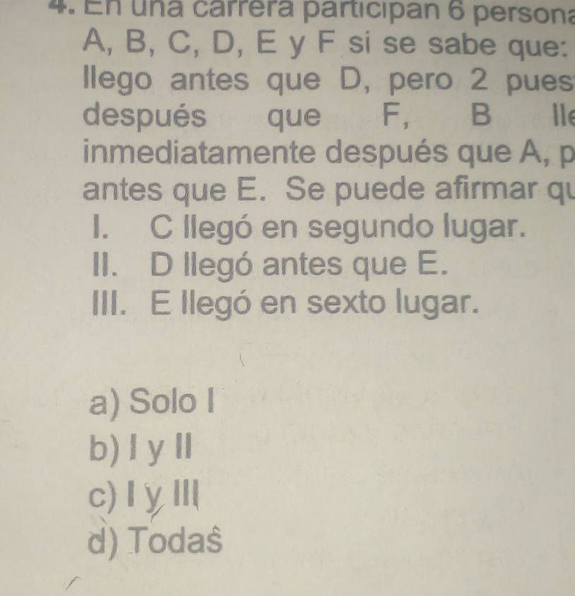 En una cárrera participan 6 persona
A, B, C, D, E y F si se sabe que:
llego antes que D, pero 2 pues
después é que F, B Ile
inmediatamente después que A, p
antes que E. Se puede afirmar qu
I. C llegó en segundo lugar.
II. D llegó antes que E.
III. E llegó en sexto lugar.
a) Solo I
b)ⅠyⅡ
c)ⅠγⅢ
d) Toda$