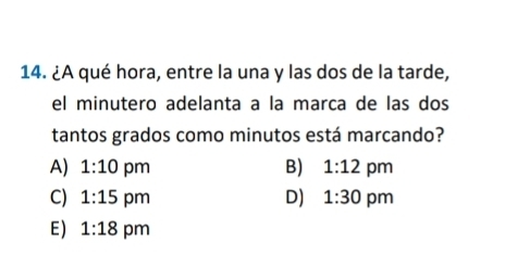 ¿A qué hora, entre la una y las dos de la tarde,
el minutero adelanta a la marca de las dos
tantos grados como minutos está marcando?
B)
A) 1:10 pm 1:12 pm
C) 1:15 pm D) 1:30 pm
E) 1:18 pm