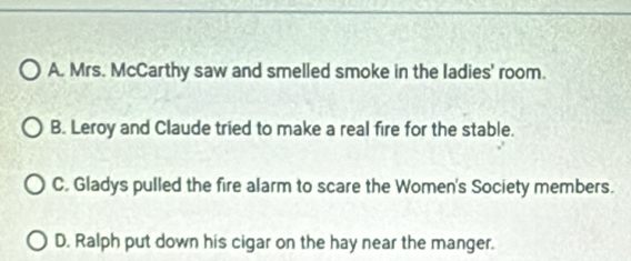 A. Mrs. McCarthy saw and smelled smoke in the ladies' room.
B. Leroy and Claude tried to make a real fire for the stable.
C. Gladys pulled the fire alarm to scare the Women's Society members.
D. Ralph put down his cigar on the hay near the manger.