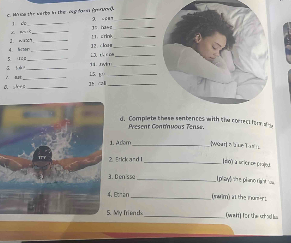 Write the verbs in the -ing form (gerund). 
1. do_ 9. open_ 
2. work _10. have_ 
3. watch_ 11. drink_ 
4. listen _12. close_ 
5. stop _13. dance_ 
6. take_ 14. swim_ 
7. eat_ 15. go_ 
8. sleep _16. call_ 
d. Complete these sentences with the correct form of the 
Present Continuous Tense. 
Adam 
_(wear) a blue T-shirt. 
Erick and I 
_(do) a science project. 
Denisse 
_(play) the piano right now. 
Ethan_ (swim) at the moment. 
My friends _(wait) for the school bus