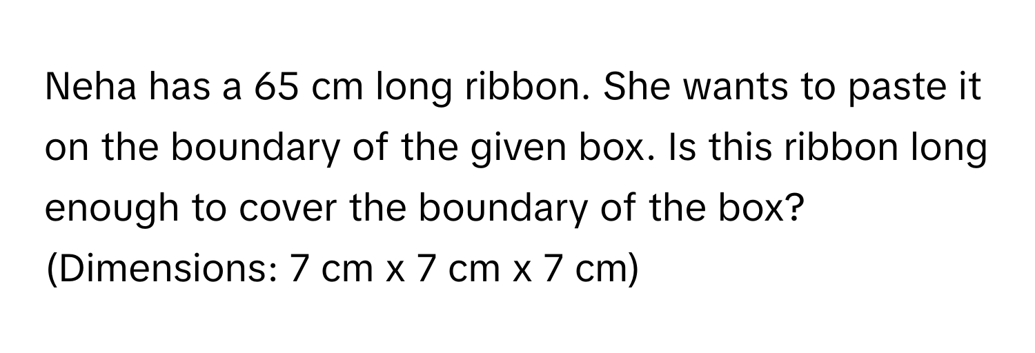 Neha has a 65 cm long ribbon. She wants to paste it on the boundary of the given box. Is this ribbon long enough to cover the boundary of the box? (Dimensions: 7 cm x 7 cm x 7 cm)