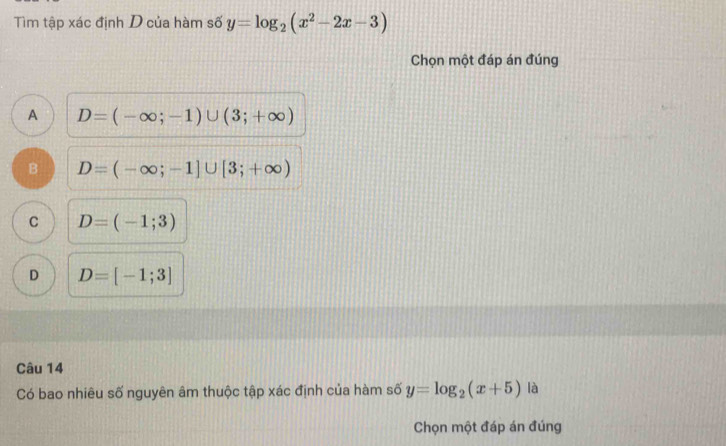 Tìm tập xác định D của hàm số y=log _2(x^2-2x-3)
Chọn một đáp án đúng
A D=(-∈fty ;-1)∪ (3;+∈fty )
B D=(-∈fty ;-1]∪ [3;+∈fty )
C D=(-1;3)
D D=[-1;3]
Câu 14
Có bao nhiêu số nguyên âm thuộc tập xác định của hàm số y=log _2(x+5) là
Chọn một đáp án đúng