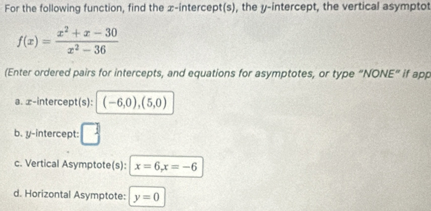 For the following function, find the x-intercept(s), the y-intercept, the vertical asymptot
f(x)= (x^2+x-30)/x^2-36 
(Enter ordered pairs for intercepts, and equations for asymptotes, or type “NONE” if app 
a. x-intercept(s): (-6,0),(5,0)
b. y-intercept: 
c. Vertical Asymptote(s): x=6, x=-6
d. Horizontal Asymptote: y=0