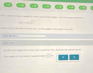 √9 ✔ 10 √1 √ 12 √1 √ 1 
The number of hours needed to cook a turkey that weighs s. Ib can be approximated by
r(x)=0.90sqrt[3](x^3)
where f (r) is the time in hours and x is the weight of the turkey in pounds. 
Part: 0 / 2 
Part 1 of 2 
(a) Find the weight of a turkey that cooked for 4 Ir. Round to the nearest pound. 
The weight of the turkey is approximately □ lb. × 5