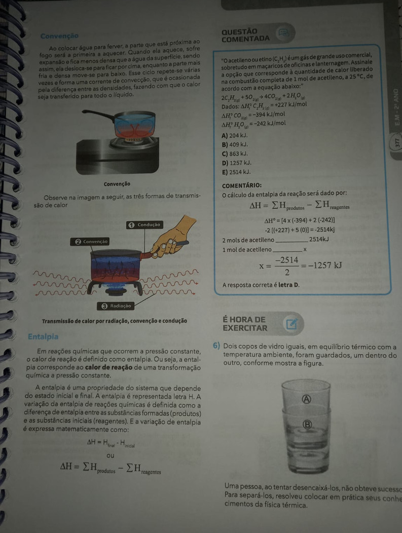 Convenção Questão
Ao colocar água para ferver, a parte que está próxima ao COMENTADA
fogo será a primeira a aquecer. Quando ela aquece, sofre
expansão e fica menos densa que a água da superfície, sendo
assim, ela desloca-se para ficar por cima, enquanto a parte mais "O acetileno ou etino (C.H.) é um gás de grande uso comercial,
fria e densa move-se para baixo. Esse ciclo repete-se várias sobretudo em maçaricos de oficinas e lanternagem. Assinale
vezes e forma uma corrente de convecção, que é ocasionada a opção que corresponde à quantidade de calor liberado
pela diferença entre as densidades, fazendo com que o calor na combustão completa de 1 mol de acetileno, a 25°C , de
seja transferido para todo o líquido. acordo com a equação abaixo:''
2C_2H_2(g)+5O_2(g)to 4CO_2(g)+2H_2O_(g)
Dados: △ H_r^((circ)C_2)H_2(g)=+227kJ/mol
△ H_f^((circ)CO_2(g))=-394kJ/mol
△ H_f^((circ)H_2)O_(g)=-242kJ/mol
A) 204 kJ.
B) 409 kJ.
C) 863 kJ.
D) 1257 kJ.
E) 2514 kJ.
comentário:
Observe na imagem a seguir, as três formas de transmis- O cálculo da entalpia da reação será dado por:
△ H=sumlimits H_produtos-sumlimits H
são de calor reagentes
△ H°=[4* (-394)+2(-242)]
-2[(+227)+5(0)]=-2514kj
2 mols de acetileno_ 2514kJ
1 mºl de acetileno_
x= (-2514)/2 =-1257kJ
A resposta correta é letra D.
Transmissão de calor por radiação, convenção e condução É HORA DE
EXERCITAR
Entalpia
6) Dois copos de vidro iguais, em equilíbrio térmico com a
Em reações químicas que ocorrem a pressão constante,
o calor de reação é definido como entalpia. Ou seja, a ental- temperatura ambiente, foram guardados, um dentro do
outro, conforme mostra a figura.
pia corresponde ao calor de reação de uma transformação
química a pressão constante.
A entalpia é uma propriedade do sistema que depende
do estado inicial e final. A entalpia é representada letra H. A
variação da entalpia de reações químicas é definida como a
A
diferença de entalpia entre as substâncias formadas (produtos)
e as substâncias iniciais (reagentes). E a variação de entalpia ⑧
é expressa matematicamente como:
△ H=H_final-H_iniclal
ou
△ H=sumlimits H_produtos-sumlimits H_reagen tes
Uma pessoa, ao tentar desencaixá-los, não obteve sucesso
Para separá-los, resolveu colocar em prática seus conhe
cimentos da física térmica.