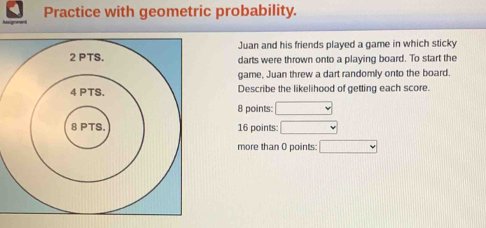 Practice with geometric probability.
Assigmaent
Juan and his friends played a game in which sticky
darts were thrown onto a playing board. To start the
game, Juan threw a dart randomly onto the board.
Describe the likelihood of getting each score.
8 points: v 
16 points: □
more than 0 points: □