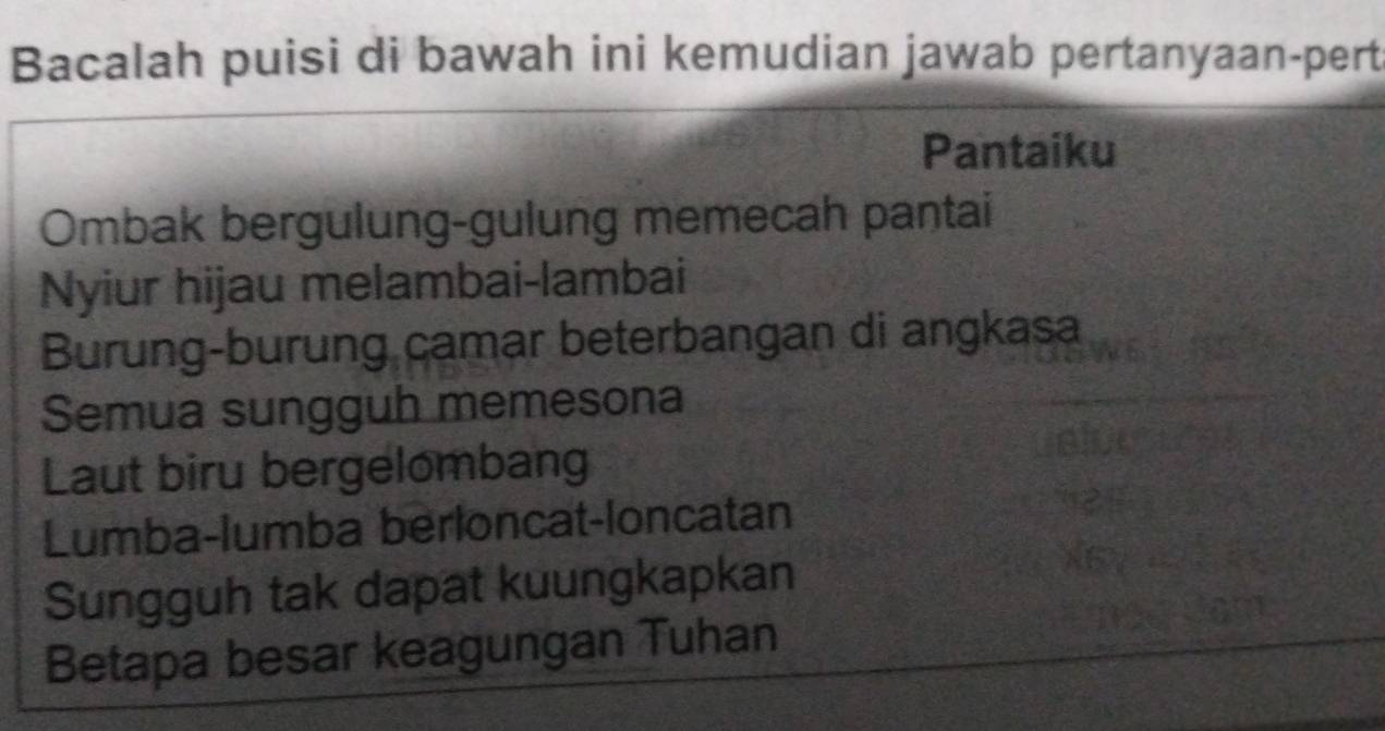 Bacalah puisi di bawah ini kemudian jawab pertanyaan-pert
Pantaiku
Ombak bergulung-gulung memecah pantai
Nyiur hijau melambai-lambai
Burung-burung camar beterbangan di angkasa
Semua sungguh memesona
Laut biru bergelombang
Lumba-lumba berloncat-loncatan
Sungguh tak dapat kuungkapkan
Betapa besar keagungan Tuhan