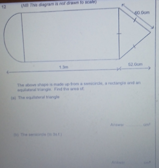 The above shape is made up from a semicircle, a rectangle and an 
equilateral triangle. Find the area of: 
(a) The equilateral triangle 
Answer_ cm^2
(b) The semicircle (to 3s.f.) 
Aosw Cm^3